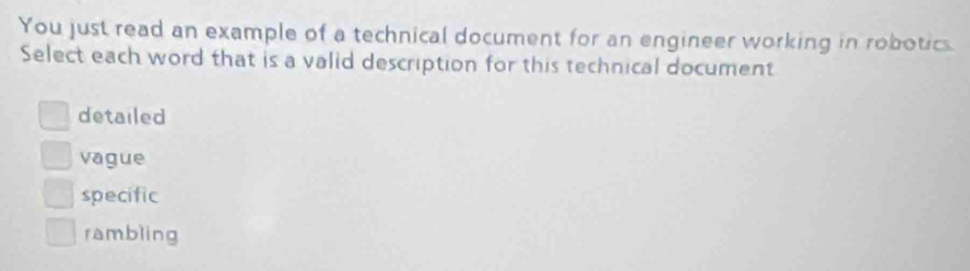 You just read an example of a technical document for an engineer working in robotics.
Select each word that is a valid description for this technical document
detailed
vague
specific
rambling