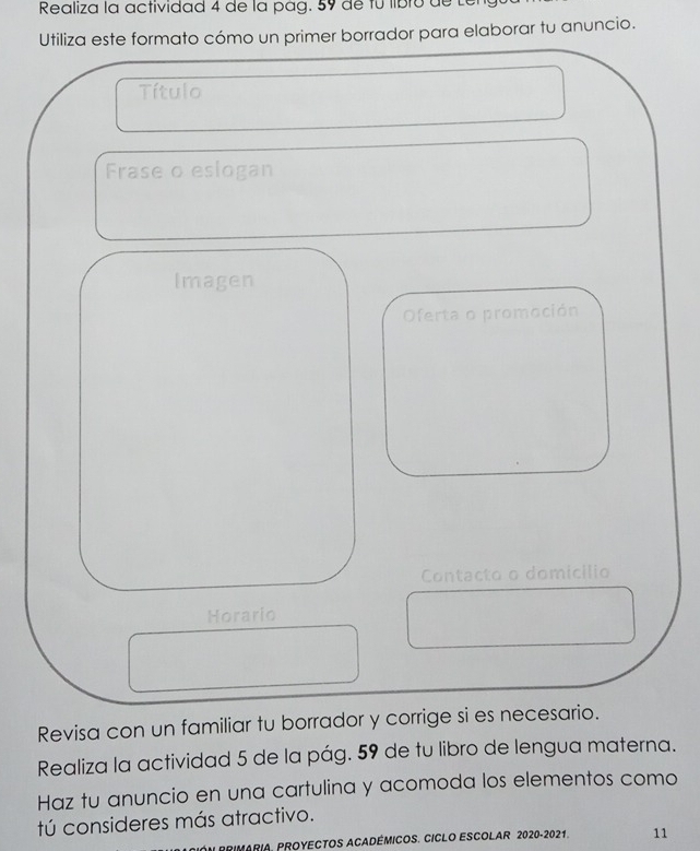 Realiza la actividad 4 de la pág. 59 de fú libro de Lé 
Utiliza este formato cómo un primer borrador para elaborar tu anuncio. 
Título 
Frase o eslogan 
Imagen 
Oferta o promoción 
Contacto o domicílio 
Horario 
Revisa con un familiar tu borrador y corrige si es necesario. 
Realiza la actividad 5 de la pág. 59 de tu libro de lengua materna. 
Haz tu anuncio en una cartulina y acomoda los elementos como 
tú consideres más atractivo. 
RIMARIA, PROYECTOS ACADÉMICOS. CICLO ESCOLAR 2020-2021. 11