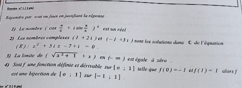 Raerclon nº 1 (3 pis) 
Répondre par vrai ou faux en justifiant la réponse 
I) Le nombre (cos  π /6 +isin  π /6 )^6 est un réel 
2) Les nombres complexes (1+2i) et (-1+3i) sont les solutions dans C de l'équation 
( E ): z^2+5iz-7+i=0. 
3) La limite de (sqrt(x^2+1)+x) en(-∈fty ) est égale à zéro . 
4) Soit f une fonction définie et dérivable sur [o;1] telle que f(0)=-1 et f(1)=1 alors f 
est une bijection de [o;1] sur [-1;1]
ce aº 3 ( 6 pts)