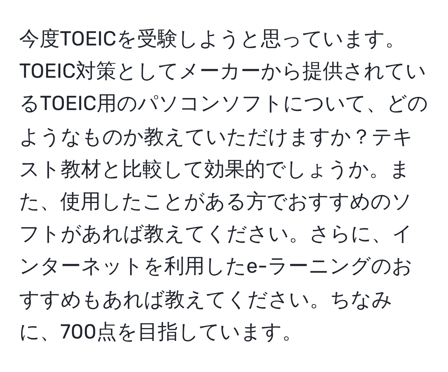 今度TOEICを受験しようと思っています。TOEIC対策としてメーカーから提供されているTOEIC用のパソコンソフトについて、どのようなものか教えていただけますか？テキスト教材と比較して効果的でしょうか。また、使用したことがある方でおすすめのソフトがあれば教えてください。さらに、インターネットを利用したe-ラーニングのおすすめもあれば教えてください。ちなみに、700点を目指しています。