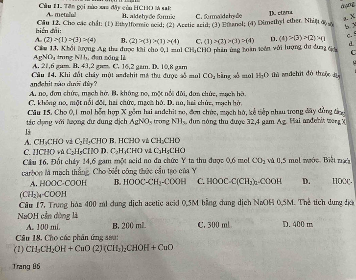 Cầu 11. Tên gọi nào sau đây của HCHO là sai:
dụng
A. metalal B. aldehyde formic C. formaldehyde D. etana
a. X
Câu 12. Cho các chất: (1) Ethylformic acid; (2) Acetic acid; (3) Ethanol; (4) Dimethyl ether. Nhiệt độ sộ b. X
biến đồi:
A. (2)>(1)>(3)>(4) B. (2)>(3)>(1)>(4) C. (1)>(2)>(3)>(4) D. (4)>(3)>(2)>(1 c. S
d.
Câu 13. Khối lượng Ag thu được khi cho 0,1 mol CH_3 CHO phản ứng hoàn toàn với lượng dư dung dịch C
AgNO_3 trong NH_3 , đun nóng là
A. 21,6 gam. B. 43,2 gam. C. 16,2 gam. D. 10,8 gam
Câu 14. Khi đốt cháy một anđehit mà thu được số mol CO_2 bằng số mol H_2O thì anđehit đó thuộc dãy
andehit nào dưới đây?
A. no, đơn chức, mạch hở. B. không no, một nối đôi, đơn chức, mạch hở.
C. không no, một nối đôi, hai chức, mạch hở. D. no, hai chức, mạch hở.
Câu 15. Cho 0,1 mol hỗn hợp X gồm hai anđehit no, đơn chức, mạch hở, kế tiếp nhau trong dãy đồng đẳng
tác dụng với lượng dư dung dịch AgNO_3 trong NH_3 , đun nóng thu được 32,4 gam Ag. Hai anđehit trong X
là
A. CH_3 CHO và C_2H_5 CHO B. HCHO và CH_3CHO
C. HCHO và C_2H_5 CHO D. C_2H_3CHO và C_3H_5CHO
Câu 16. Đốt cháy 14,6 gam một acid no đa chức Y ta thu được 0,6 mol CO_2 và 0,5 mol nước. Biết mạch
carbon là mạch thẳng. Cho biết công thức cấu tạo của Y
A. HOOC-COOH B. HOOC-CH_2 -COOH C. HOOC-C(CH_2) _2-COOH D. HOOC.
(CH_2). 4-COOH
Câu 17. Trung hòa 400 ml dung dịch acetic acid 0,5M bằng dung dịch NaOH 0,5M. Thể tích dung dịch
NaOH cần dùng là
A. 100 ml. B. 200 ml. C. 300 ml. D. 400 m
Câu 18. Cho các phản ứng sau:
(1) CH_3CH_2OH+CuO(2)(CH_3)_2CHOH+CuO
Trang 86
