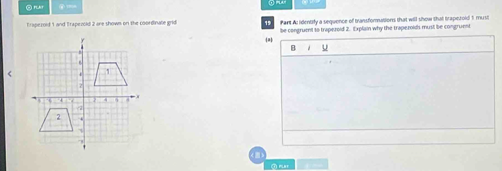 ⊙ play ⑥ 370A ⊙ play 
Trapezoid 1 and Trapezold 2 are shown on the coordinate grid 19 Part A: identify a sequence of transformations that will show that trapezoid 1 must 
be congruent to trapezoid 2. Explain why the trapezoids must be congruent 
(a) 
B 1 U 
④ play