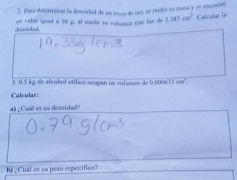 Para determinar la densidad de un trozo de oro, se midió su masa y se encontró 
un valor igual a 50 g; al medir su volumen éste fue de 2.587cm^3. Calcular la 
densidad. 
3. 0.5 kg de alcohol etílico ocupan un volumen de 0.000633cm^3. 
Calcular: 
a) ¿Cuál es su densidad? 
b) ¿Cuál es su peso específico?