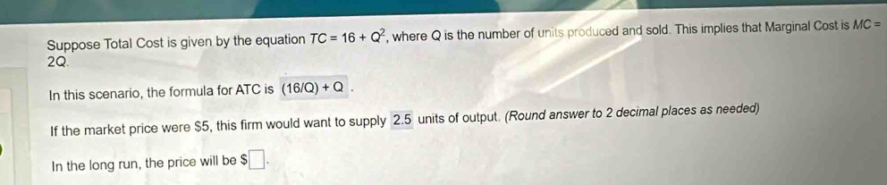 Suppose Total Cost is given by the equation TC=16+Q^2 , where Q is the number of units produced and sold. This implies that Marginal Cost is MC=
2Q. 
In this scenario, the formula for ATC is (16/Q)+Q. 
If the market price were $5, this firm would want to supply 2.5 units of output. (Round answer to 2 decimal places as needed) 
In the long run, the price will be $□.