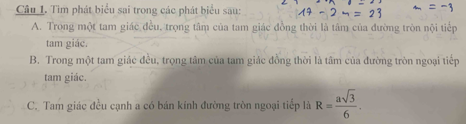 Tìm phát biểu sai trong các phát biểu sau: 
A. Trong một tam giác đều, trọng tâm của tam giác đồng thời là tâm của dường tròn nội tiếp 
tam giác. 
B. Trong một tam giác đều, trọng tâm của tam giác đồng thời là tâm của dường tròn ngoại tiếp 
tam giác. 
C. Tam giác đều cạnh a có bán kính đường tròn ngoại tiếp là R= asqrt(3)/6 .