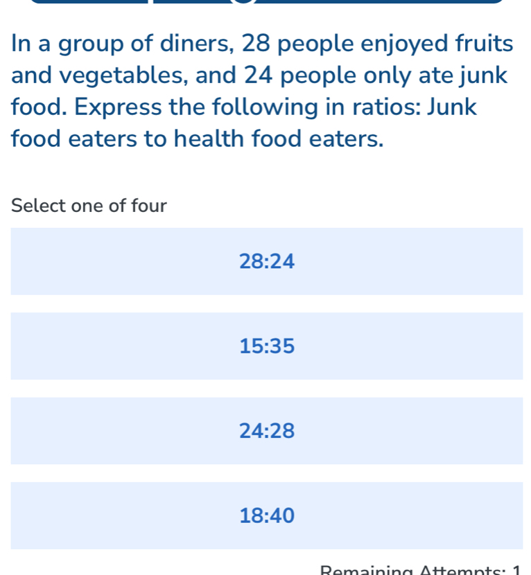 In a group of diners, 28 people enjoyed fruits
and vegetables, and 24 people only ate junk
food. Express the following in ratios: Junk
food eaters to health food eaters.
Select one of four
28:24
15:35
24:28
18:40
Remaining Ättemnts: 1