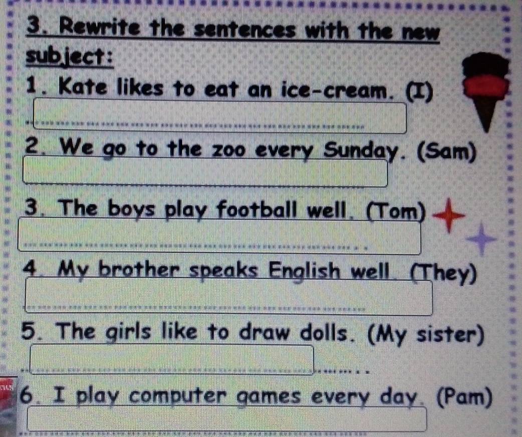 Rewrite the sentences with the new 
subject: 
1. Kate likes to eat an ice-cream. (I) 
2. We go to the zoo every Sunday. (Sam) 
3. The boys play football well. (Tom) 
4. My brother speaks English well. (They) 
5. The girls like to draw dolls. (My sister) 
6. I play computer games every day. (Pam)