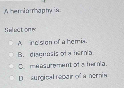 A herniorrhaphy is:
Select one:
A. incision of a hernia.
B. diagnosis of a hernia.
C. measurement of a hernia.
D. surgical repair of a hernia.