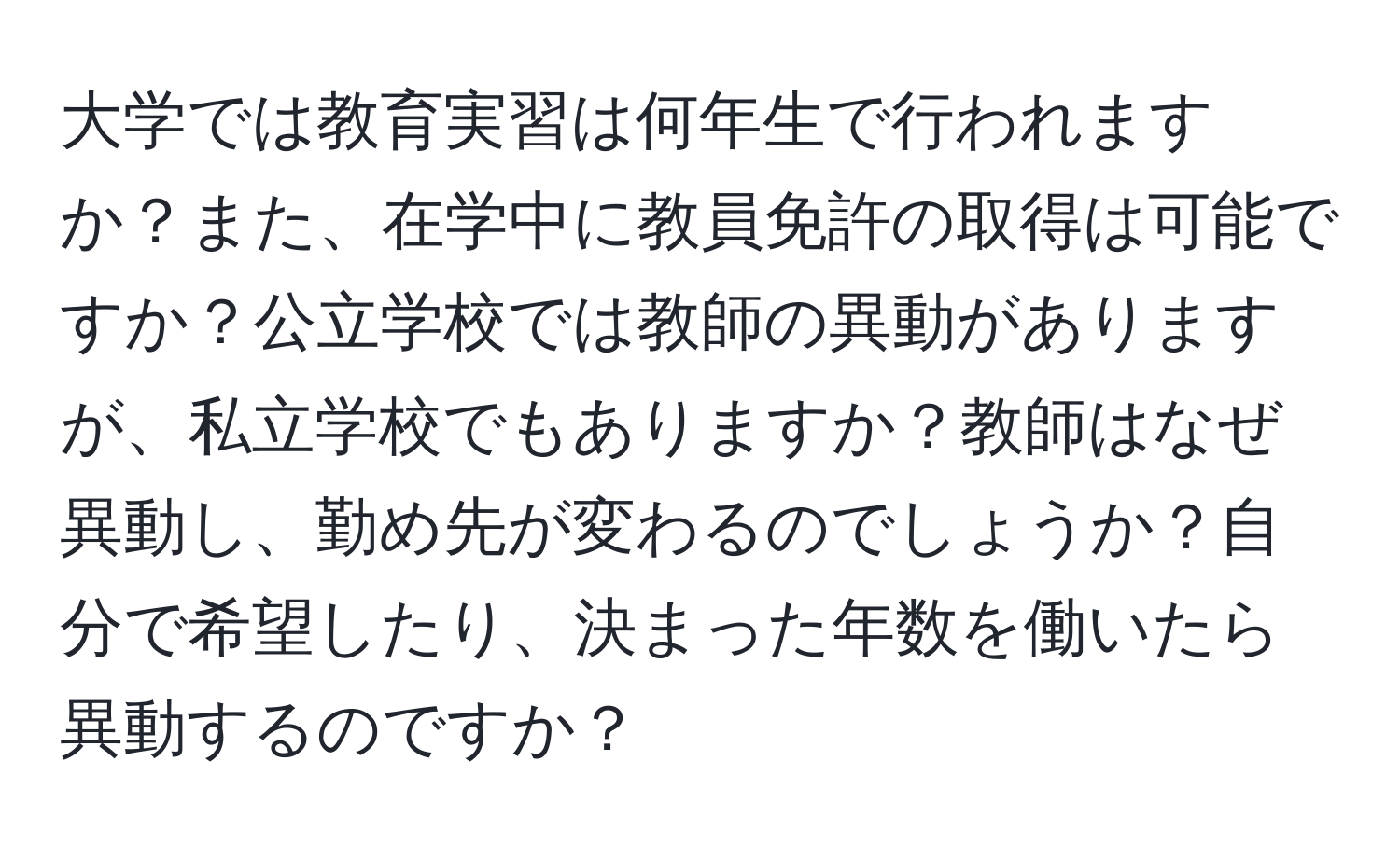 大学では教育実習は何年生で行われますか？また、在学中に教員免許の取得は可能ですか？公立学校では教師の異動がありますが、私立学校でもありますか？教師はなぜ異動し、勤め先が変わるのでしょうか？自分で希望したり、決まった年数を働いたら異動するのですか？