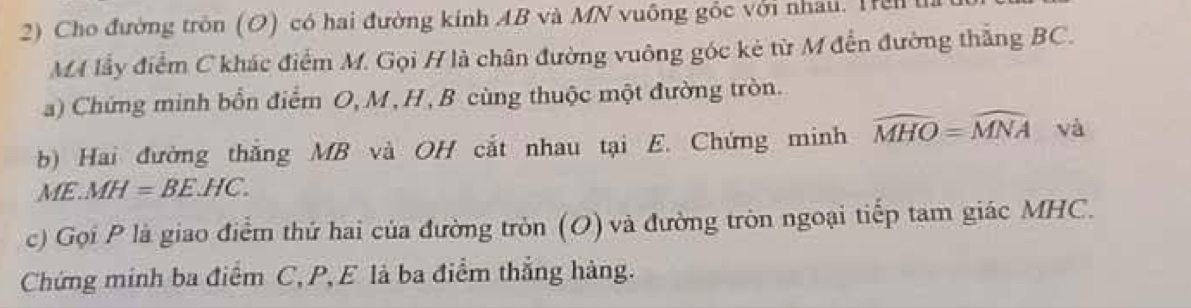 Cho đường tròn (O) có hai đường kinh AB và MN vuông gốc với nhau. Hel 
MA lấy điểm C khác điểm M. Gọi H là chân đường vuông góc kẻ từ M đến đường thắng BC. 
a) Chứng minh bổn điểm O, M , H , B cùng thuộc một đường tròn. 
b) Hai đường thắng MB và OH cắt nhau tại E. Chứng minh widehat MHO=widehat MNA và 
ME. MH=BE.HC. 
c) Gọi P là giao điểm thứ hai của đường tròn (O) và đường tròn ngoại tiếp tam giác MHC. 
Chứng minh ba điểm C, P, E là ba điểm thắng hàng.