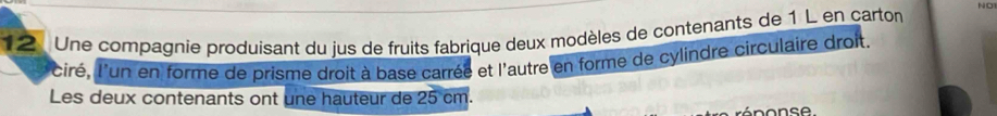 1 2 Une compagnie produisant du jus de fruits fabrique deux modèles de contenants de 1 L en carton NO 
l'ciré, l'un en forme de prisme droit à base carrée et l'autre en forme de cylindre circulaire droit. 
Les deux contenants ont une hauteur de 25 cm.