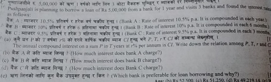 क पुष्पाल्जलीले र. 5,00,000 को ऋण 1 वर्षको लागि लिन 3 ओटा बैकहरू घम्छिन् र ब्याजको दर निमननुयर क
Pushpanjali is planning to borrow a loan of Rs 5,00,000 from a bank for 1 year and visits 3 banks and found the interest rae
as follows:
बैक A : ह्याजदर 10.5% प्रतवर्ष र हरैक वर्ष चक्रीय हन । (Bank A : Rate of interest 10.5% p.a. It is compounded in each year.)
बक В · बयлदर10% प्रतबषरहरक6 सहनय पकीय हन ι (Bank B : Rate of interest 10% p.a. It is compounded in each 6 months)
बैक C : ब्याजदर 9.5% प्रतिवर्ष ₹ हरेक 3 महनामा चक्रीय हुन्व 1 (Bank C : Rate of interest 9.5% p.a. It is compounded in each 3 months
(a) कने घन P को T वर्षमा % को दरले वार्षिक चक्रीय ब्याज C/हन्दभने P, T, rर Cl को सम्बन्ध लेख्नुहोस ।
a
The annual compound interest on a sum P in T years at 7% per annum is CI. Write down the relation among P, T, r and C
(b) बैंक A ले कत ब्याज लिन्य ? (How much interest does bank A charge?)
(c) बैक B ले कत ब्याज लिन्छ ? (How much interest does bank B charge?)
(d) बैक (`ले कत ब्याज लिन्छ ? (How much interest does Bank C charge?)
(c) ऋण लिनको लांग कुन बैंक उप्युक्त हुन्छ र किन ? (Which bank is preferable for loan borrowing and why?)
ns :  b  R s 52 500 (c) Rs 51. 250 (d) Rs 49 219 44  a