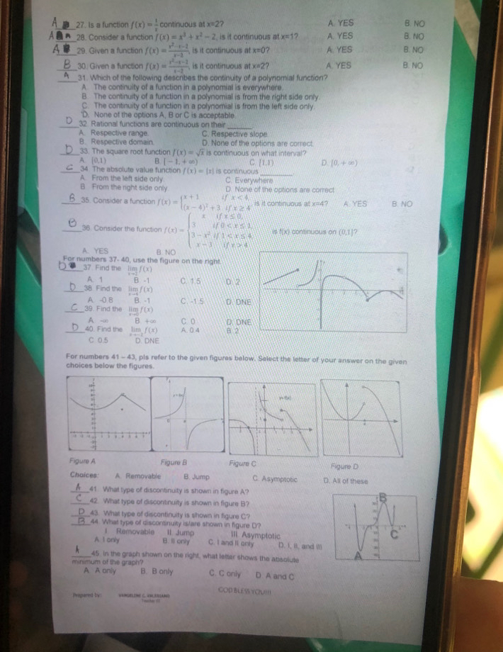 Is a function f(x)= 1/x  continuous at x=2 A YES B. NO
_28. Consider a function f(x)=x^3+x^2-2 is it continuous at x=1 7 A. YES B. NO
a_ 29. Given a function f(x)= (x^2-x-1)/x-3  is it continuous at x=0 A. YES B. NO
_30. Given a function f(x)= (x^2-x-2)/x-2 , is it continuous at x=2 ? A. YES B. NO
_31. Which of the following describes the continuity of a polynomial function?
A. The continuity of a function in a polynomial is everywhere
B. The continuity of a function in a polynomial is from the right side only
C. The continuity of a function in a polynomial is from the left side only
'D. None of the options A, B or C is acceptable
_32 Rational functions are continuous on their
_
A. Respective range. C. Respective slope
B. Respective domain. D. None of the options are correct
_33. The square root function f(x)=sqrt(x) is continuous on what interval?
A. [0,1) B [-1,+∈fty ) C. [1,1] D. [0,+∈fty )
_
_34. The absolute value function f(x)=|x| is continuous
A. From the left side only C. Everywhere
B From the right side only D. None of the options are correct
_35. Consider a function f(x)=beginarrayl x+1ifx<4, (x-4)^2+3ifx≥ 4endarray. is it continuous at x=4 ? A YES B. NO
__36. Consider the function f(x)=beginarrayl xifx≤ 0, 3if0 4endarray. i 1x ) continuous on (0,1] ?
A. YES P
For numbers 37- 40, use the figure on the righ!
_37 Find the beginarrayr 1111 1-2 f(x)
A. 1 R-1 C. 1.5
_38 Find the limlimits _xto 4f(x) D 2
A. -0 B B. -1 C. -1.5 D. DN
_39. Find the limf(x)
A -∞ B +∞ C 0 D. DN
_40. Find the lim,f(x) A. 0.4 B 2
C 0.5 D. DNE
For numbers 41-43 , pls refer to the given figures below. Select the letter of your answer on the given
choices below the figures.
Figure A Figure B Figure C Figure D
Chaices: A Removable B. Jump C. Asymptotic D. All of these
_41 What type of discontinuity is shown in figure A?
_42. What type of discontinuity is shown in figure B?
_43. What type of discontinuity is shown in figure C?
_44. What type of discontinuity is/are shown in figure D?
l Removable 11 Jump III. Asymptotic
A I only B. Il only C. I and II only D. I, iI, and I11
_45 in the graph shown on the right, what letter shows the absolute
minimum of the graph? B. B only C. C only D. A and C
A A only
COD BLESS YOU!!!
Pripared by: VEMGELIME C. VALERIANO