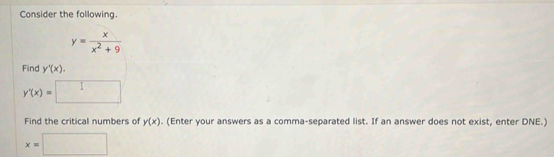 Consider the following.
y= x/x^2+9 
Find y'(x).
y'(x)= ·s ·s 
Find the critical numbers of y(x). (Enter your answers as a comma-separated list. If an answer does not exist, enter DNE.)
x=□