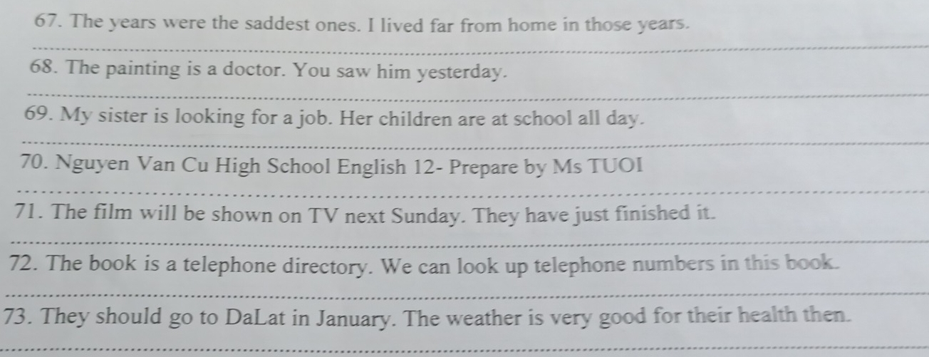 The years were the saddest ones. I lived far from home in those years. 
_ 
68. The painting is a doctor. You saw him yesterday. 
_ 
69. My sister is looking for a job. Her children are at school all day. 
_ 
70. Nguyen Van Cu High School English 12 - Prepare by Ms TUOI 
_ 
71. The film will be shown on TV next Sunday. They have just finished it. 
_ 
72. The book is a telephone directory. We can look up telephone numbers in this book. 
_ 
73. They should go to DaLat in January. The weather is very good for their health then. 
_