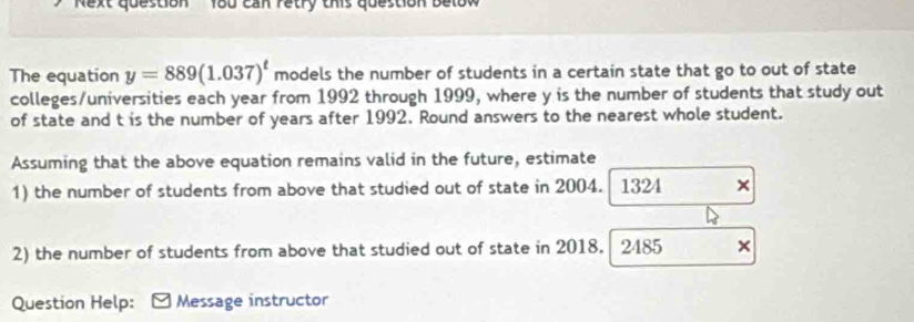 'Next question' 180 can retry this question betow 
The equation y=889(1.037)^t models the number of students in a certain state that go to out of state 
colleges/universities each year from 1992 through 1999, where y is the number of students that study out 
of state and t is the number of years after 1992. Round answers to the nearest whole student. 
Assuming that the above equation remains valid in the future, estimate 
1) the number of students from above that studied out of state in 2004. 1324 × 
2) the number of students from above that studied out of state in 2018. 2485 × 
Question Help: Message instructor