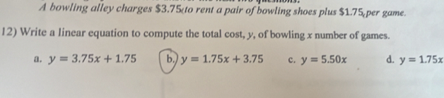 A bowling alley charges $3.75 $1.75 per game.
12) Write a linear equation to compute the total cost, y, of bowling x number of games.
a. y=3.75x+1.75 b. y=1.75x+3.75 c. y=5.50x d. y=1.75x