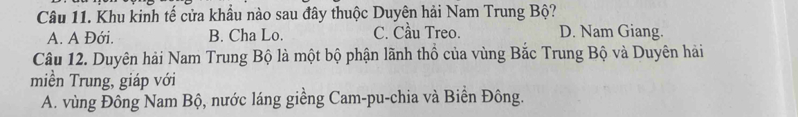 Khu kinh tế cửa khẩu nào sau đây thuộc Duyên hải Nam Trung Bộ?
A. A Đới. B. Cha Lo. C. Cầu Treo. D. Nam Giang.
Câu 12. Duyên hải Nam Trung Bộ là một bộ phận lãnh thổ của vùng Bắc Trung Bộ và Duyên hải
miền Trung, giáp với
A. vùng Đông Nam Bộ, nước láng giềng Cam-pu-chia và Biển Đông.