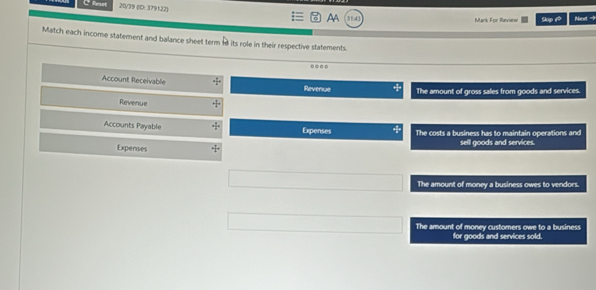 Reset 20/39 (ID: 379122)
AA Next -
Mark For Review Skip 6
Match each income statement and balance sheet term to its role in their respective statements.
Account Receivable Revenue
The amount of gross sales from goods and services.
Revenue
Accounts Payable
Expenses The costs a business has to maintain operations and
Expenses sell goods and services.
The amount of money a business owes to vendors.
The amount of money customers owe to a business
for goods and services sold.