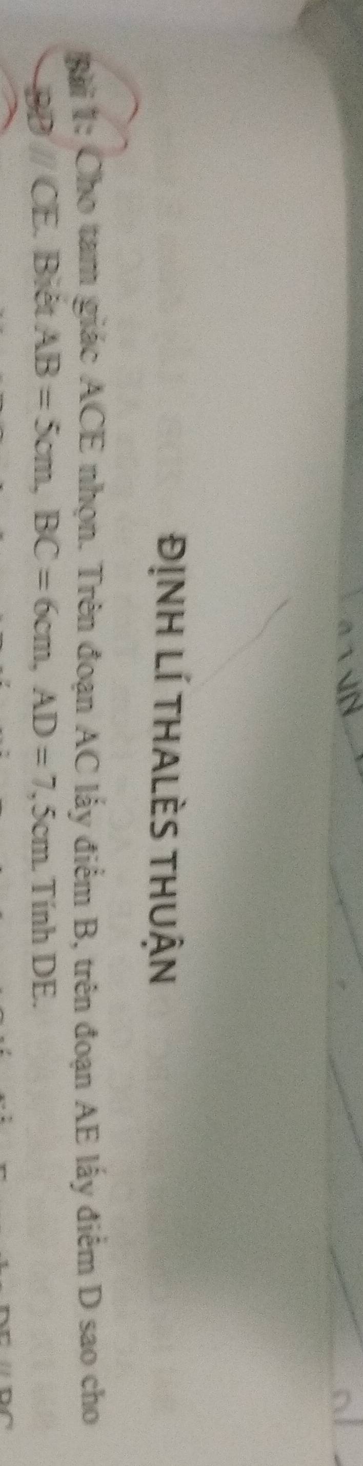 ĐỊNH LÍ THALÈS THUận 
Bài 1: Cho tam giác ACE nhọn. Trên đoạn AC lấy điểm B, trên đoạn AE lấy điểm D sao cho
BD // CE. Biết AB=5cm, BC=6cm, AD=7,5c cm. Tính DE.