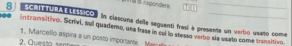 nma di rispondere. T_ 
8 SCRITTURAELESSICO In ciascuna delle seguenti frasi è presente un verbo usato come 
intransitivo. Scrivi, sul quaderno, una frase in cui lo stesso verbo sia usato come transitivo. 
1. Marcello aspira a un posto importante. Marcell 
2. Questo sent