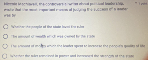 Niccolo Machiavelli, the controversial writer about political leadership, 1 point
wrote that the most important means of judging the success of a leader
was by
Whether the people of the state loved the ruler
The amount of wealth which was owned by the state
The amount of morcy which the leader spent to increase the people's quality of life
Whether the ruler remained in power and increased the strength of the state