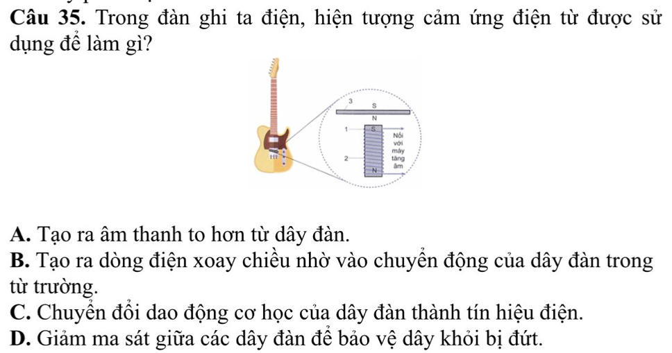 Trong đàn ghi ta điện, hiện tượng cảm ứng điện từ được sử
dụng để làm gì?
A. Tạo ra âm thanh to hơn từ dây đàn.
B. Tạo ra dòng điện xoay chiều nhờ vào chuyền động của dây đàn trong
từ trường.
C. Chuyền đồi dao động cơ học của dây đàn thành tín hiệu điện.
D. Giảm ma sát giữa các dây đàn đề bảo vệ dây khỏi bị đứt.