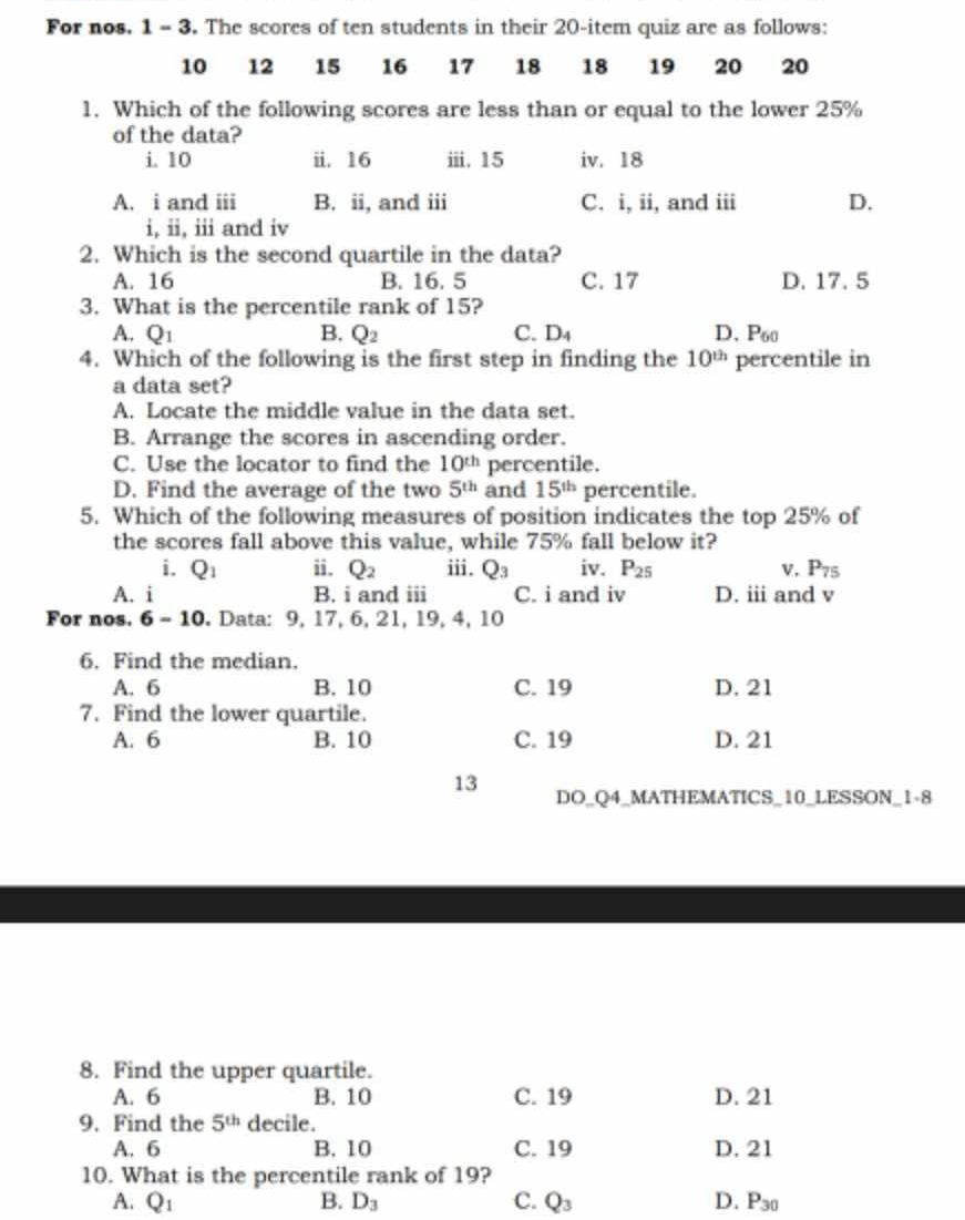 For nos. 1 - 3. The scores of ten students in their 20-item quiz are as follows:
10 12 15 16 17 18 18 19 20 20
1. Which of the following scores are less than or equal to the lower 25%
of the data?
i. 10 ii. 16 ⅲii. 15 iv. 18
A. i and iii B. ii, and iii C. i, ii, and iii D.
i, ii, iii and i
2. Which is the second quartile in the data?
A. 16 B. 16. 5 C. 17 D. 17. 5
3. What is the percentile rank of 15?
A. Q_1 B. Q_2 C. D_4 D. P60
4. Which of the following is the first step in finding the 10^(th) percentile in
a data set?
A. Locate the middle value in the data set.
B. Arrange the scores in ascending order.
C. Use the locator to find the 10^(th) percentile.
D. Find the average of the two 5^(th) and 15^(th) percentile.
5. Which of the following measures of position indicates the top 25% of
the scores fall above this value, while 75% fall below it?
i. Q_1 ii. Q_2 iii. Q_3 iv. P_25 v. P_75
A. i B. i and iii C. i and iv D. iii and v
For nos. 6-10. Data: 9, 17, 6, 21, 19, 4, 10
6. Find the median.
A. 6 B. 10 C. 19 D. 21
7. Find the lower quartile.
A. 6 B. 10 C. 19 D. 21
13 DO_Q4_MATHEMATICS_10_LESSON_1-8
8. Find the upper quartile.
A. 6 B. 10 C. 19 D. 21
9. Find the 5^(th) decile.
A. 6 B. 10 C. 19 D. 21
10. What is the percentile rank of 19?
A. Q_1 B. D_3 C. Q_3 D. P_30