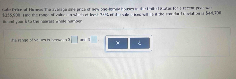 Sale Price of Homes The average sale price of new one-family houses in the United States for a recent year was
$255,900. Find the range of values in which at least 75% of the sale prices will lie if the standard deviation is $44,700. 
Round your to the nearest whole number. 
The range of values is between $□ and $□. × S