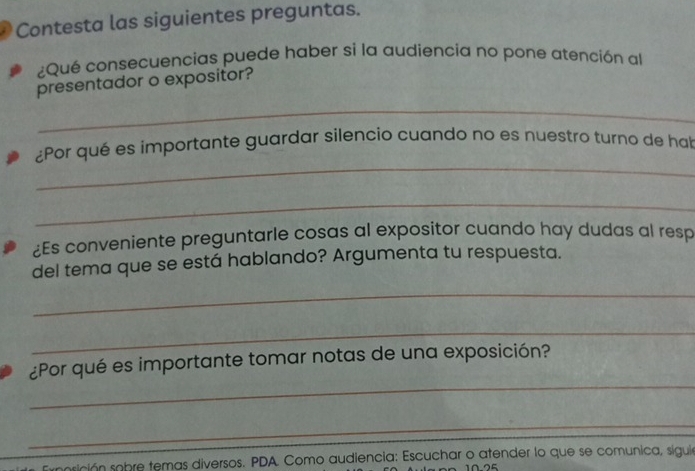 Contesta las siguientes preguntas. 
¿Qué consecuencias puede haber si la audiencía no pone atención al 
presentador o expositor? 
_ 
_ 
¿Por qué es importante guardar silencio cuando no es nuestro turno de hal 
_ 
¿Es conveniente preguntarle cosas al expositor cuando hay dudas al resp 
del tema que se está hablando? Argumenta tu respuesta. 
_ 
_ 
_ 
¿Por qué es importante tomar notas de una exposición? 
_ 
nprición sobre temas diversos. PDA. Como audiencia: Escuchar o atender lo que se comunica, siguia