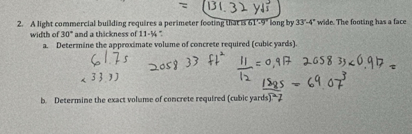 A light commercial building requires a perimeter footing that is 61'-9'' long by 33'-4'' wide. The footing has a face 
width of 30° and a thickness of 11-1/4 " 
a. Determine the approximate volume of concrete required (cubic yards). 
b. Determine the exact volume of concrete required (cubic yards)