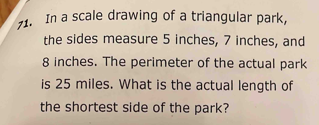 In a scale drawing of a triangular park, 
the sides measure 5 inches, 7 inches, and
8 inches. The perimeter of the actual park 
is 25 miles. What is the actual length of 
the shortest side of the park?