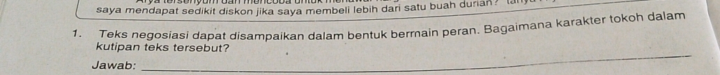 saya mendapat sedikit diskon jika saya membeli lebih dari satu buah durian? t 
1. Teks negosiasi dapat disampaikan dalam bentuk berrain peran. Bagaimana karakter tokoh dalam 
_ 
kutipan teks tersebut? 
Jawab: