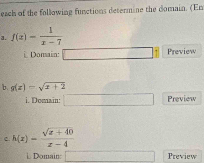 each of the following functions determine the domain. (Ent 
a. f(x)= 1/x-7 
i. Domain: □ □ □ Preview 
b. g(x)=sqrt(x+2)
ì. Domain: □ Preview 
C. h(x)= (sqrt(x+40))/x-4 
i. Domain: □ Preview