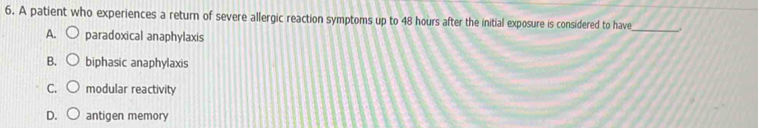 A patient who experiences a return of severe allergic reaction symptoms up to 48 hours after the initial exposure is considered to have_ .
A. paradoxical anaphylaxis
B. biphasic anaphylaxis
C. modular reactivity
D. antigen memory