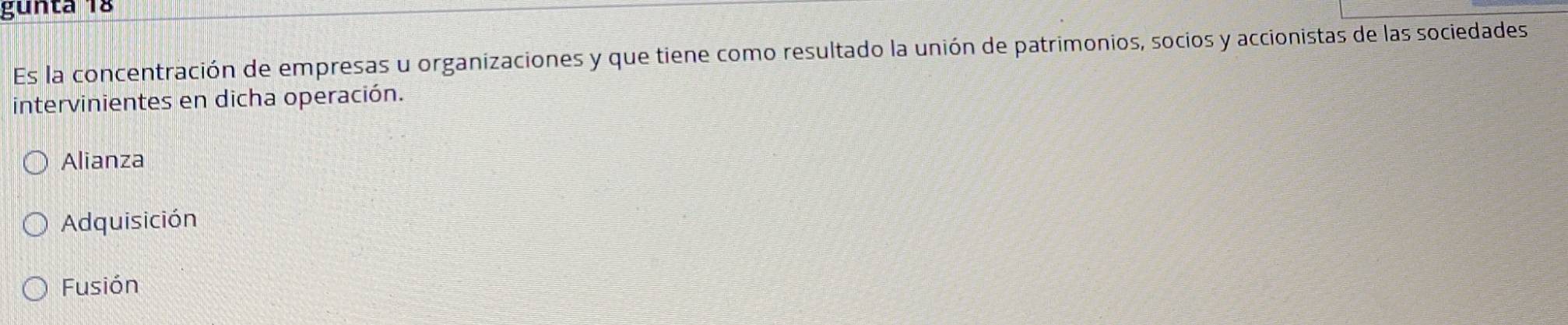 gunta 18
Es la concentración de empresas u organizaciones y que tiene como resultado la unión de patrimonios, socios y accionistas de las sociedades
intervinientes en dicha operación.
Alianza
Adquisición
Fusión