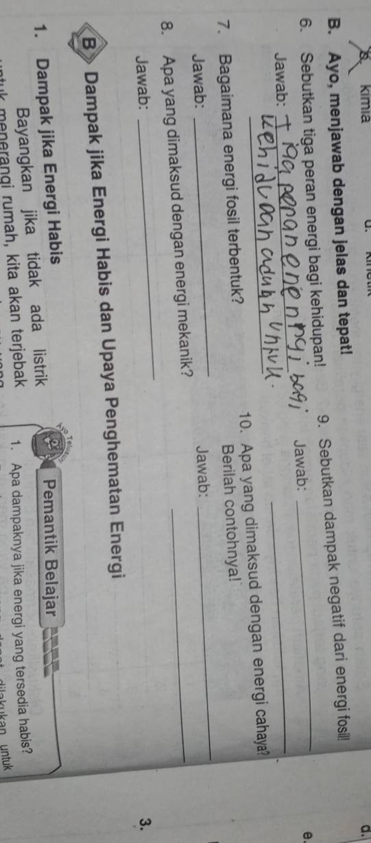 A kimia d. 
B. Ayo, menjawab dengan jelas dan tepat! 
6. Sebutkan tiga peran energi bagi kehidupan! 9. Sebutkan dampak negatif dari energi fosil! 
Jawab: _Jawab:_ 
e. 
7. Bagaimana energi fosil terbentuk? 10. Apa yang dimaksud dengan energi cahaya? 
Berilah contohnya! 
Jawab: 
_ 
Jawab: 
_ 
_ 
8. Apa yang dimaksud dengan energi mekanik?_ 
Jawab: 3. 
B»Dampak jika Energi Habis dan Upaya Penghematan Energi 
1. Dampak jika Energi Habis Pemantik Belajar 
Bayangkan jika tidak ada listrik 
menerangi rumah, kita akan terjebak 1. Apa dampaknya jika energi yang tersedia habis?