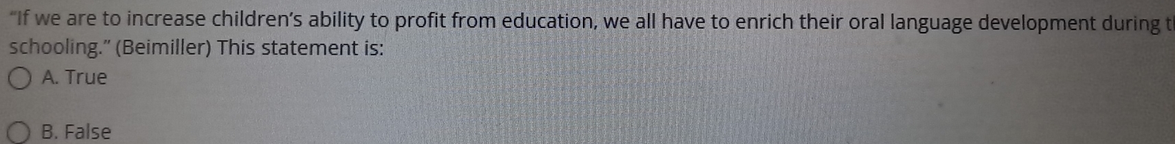 “If we are to increase children’s ability to profit from education, we all have to enrich their oral language development during t
schooling.” (Beimiller) This statement is:
A. True
B. False