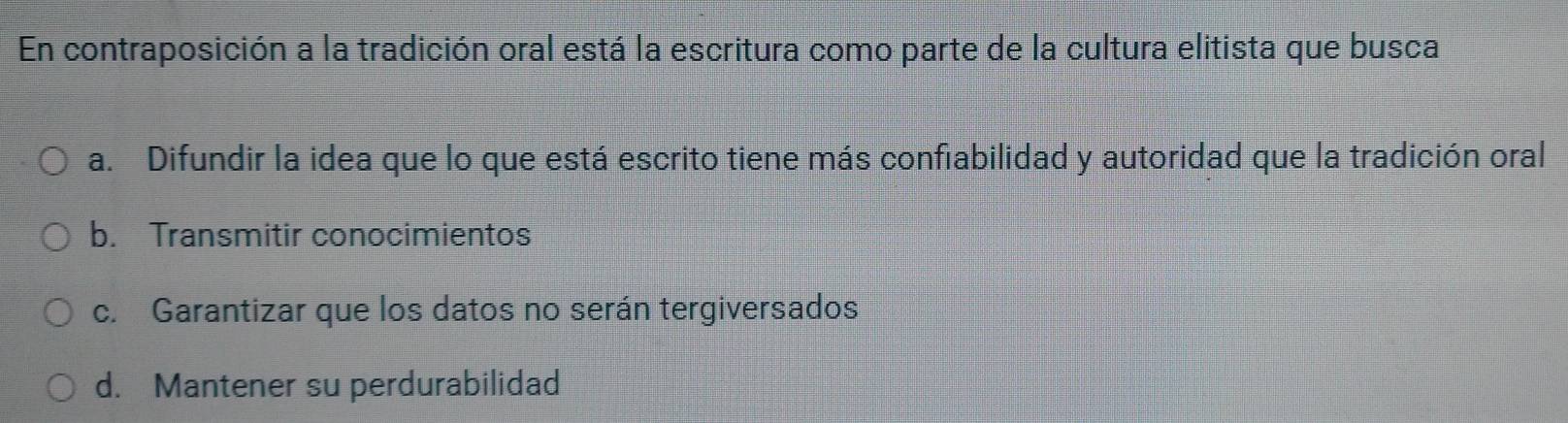 En contraposición a la tradición oral está la escritura como parte de la cultura elitista que busca
a. Difundir la idea que lo que está escrito tiene más confiabilidad y autoridad que la tradición oral
b. Transmitir conocimientos
c. Garantizar que los datos no serán tergiversados
d. Mantener su perdurabilidad