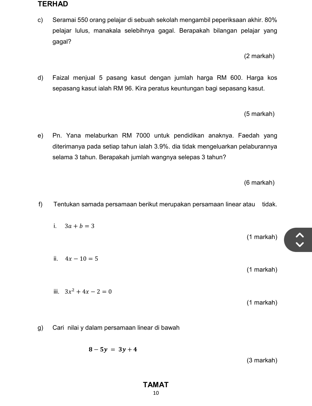 TERHAD 
c) Seramai 550 orang pelajar di sebuah sekolah mengambil peperiksaan akhir. 80%
pelajar lulus, manakala selebihnya gagal. Berapakah bilangan pelajar yang 
gagal? 
(2 markah) 
d) Faizal menjual 5 pasang kasut dengan jumlah harga RM 600. Harga kos 
sepasang kasut ialah RM 96. Kira peratus keuntungan bagi sepasang kasut. 
(5 markah) 
e) Pn. Yana melaburkan RM 7000 untuk pendidikan anaknya. Faedah yang 
diterimanya pada setiap tahun ialah 3.9%. dia tidak mengeluarkan pelaburannya 
selama 3 tahun. Berapakah jumlah wangnya selepas 3 tahun? 
(6 markah) 
f) Tentukan samada persamaan berikut merupakan persamaan linear atau tidak. 
i. 3a+b=3
(1 markah) 
i. 4x-10=5
(1 markah) 
iii. 3x^2+4x-2=0
(1 markah) 
g) Cari nilai y dalam persamaan linear di bawah
8-5y=3y+4
(3 markah) 
TAMAT
10