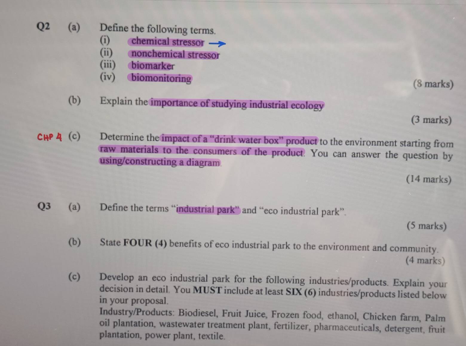 Define the following terms. 
(i) chemical stressor 
(ii) nonchemical stressor 
(iii) biomarker 
(iv) biomonitoring 
(8 marks) 
(b) Explain the importance of studying industrial ecology 
(3 marks) 
CH (c) Determine the impact of a “drink water box” product to the environment starting from 
raw materials to the consumers of the product. You can answer the question by 
using/constructing a diagram 
(14 marks) 
Q3 (a) Define the terms “industrial park” and “eco industrial park”. 
(5 marks) 
(b) State FOUR (4) benefits of eco industrial park to the environment and community. 
(4 marks) 
(c) Develop an eco industrial park for the following industries/products. Explain your 
decision in detail. You MUST include at least SIX (6) industries/products listed below 
in your proposal. 
Industry/Products: Biodiesel, Fruit Juice, Frozen food, ethanol, Chicken farm, Palm 
oil plantation, wastewater treatment plant, fertilizer, pharmaceuticals, detergent, fruit 
plantation, power plant, textile.