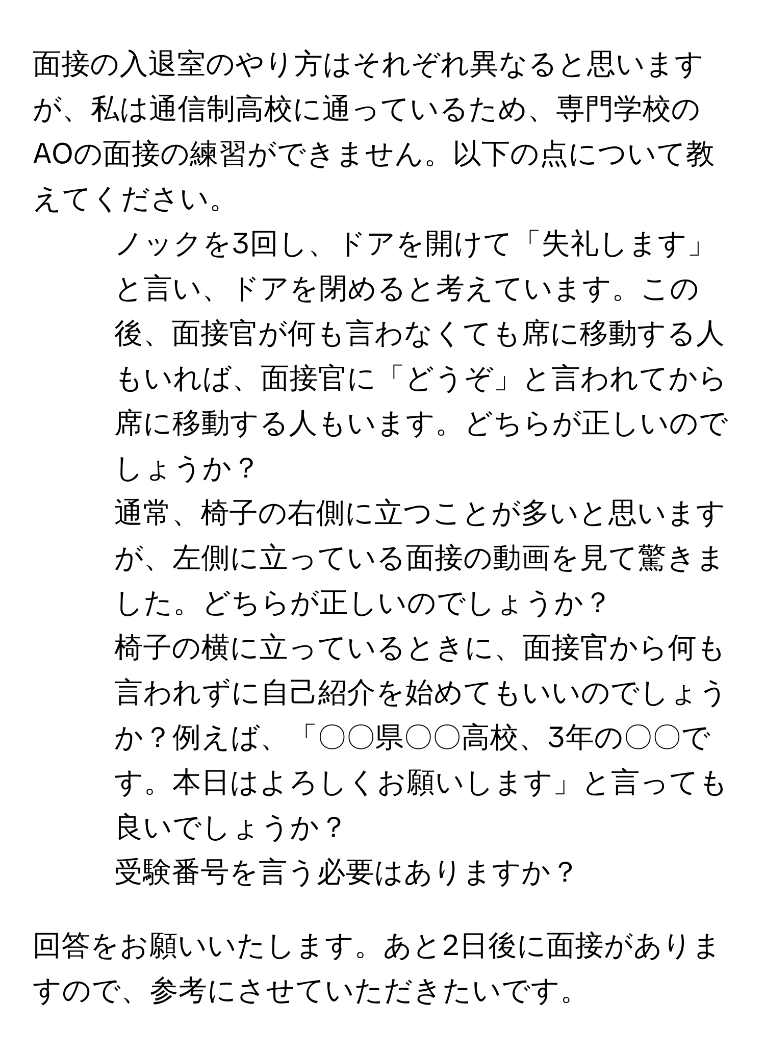 面接の入退室のやり方はそれぞれ異なると思いますが、私は通信制高校に通っているため、専門学校のAOの面接の練習ができません。以下の点について教えてください。

1. ノックを3回し、ドアを開けて「失礼します」と言い、ドアを閉めると考えています。この後、面接官が何も言わなくても席に移動する人もいれば、面接官に「どうぞ」と言われてから席に移動する人もいます。どちらが正しいのでしょうか？

2. 通常、椅子の右側に立つことが多いと思いますが、左側に立っている面接の動画を見て驚きました。どちらが正しいのでしょうか？

3. 椅子の横に立っているときに、面接官から何も言われずに自己紹介を始めてもいいのでしょうか？例えば、「〇〇県〇〇高校、3年の〇〇です。本日はよろしくお願いします」と言っても良いでしょうか？

4. 受験番号を言う必要はありますか？

回答をお願いいたします。あと2日後に面接がありますので、参考にさせていただきたいです。