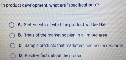 In product development, what are "specifications"?
A. Statements of what the product will be like
B. Trials of the marketing plan in a limited area
C. Sample products that marketers can use in research
D. Positive facts about the product