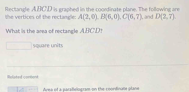 Rectangle ABCD is graphed in the coordinate plane. The following are 
the vertices of the rectangle: A(2,0), B(6,0), C(6,7) , and D(2,7). 
What is the area of rectangle ABCD? 
square units 
Related content 
Area of a parallelogram on the coordinate plane