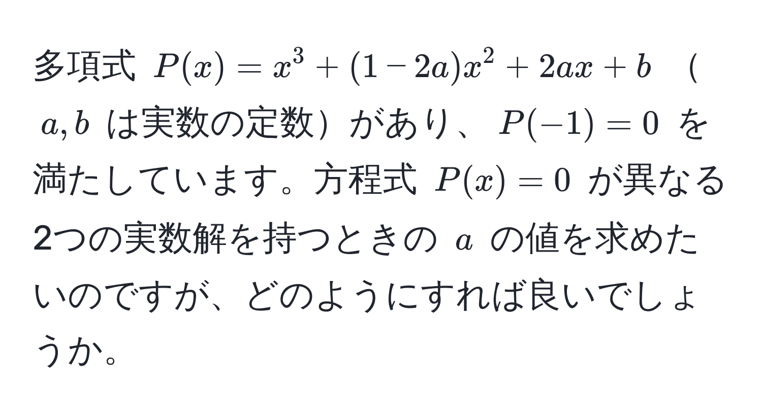 多項式 $P(x) = x^3 + (1 - 2a)x^2 + 2ax + b$ $a,b$ は実数の定数があり、$P(-1) = 0$ を満たしています。方程式 $P(x) = 0$ が異なる2つの実数解を持つときの $a$ の値を求めたいのですが、どのようにすれば良いでしょうか。