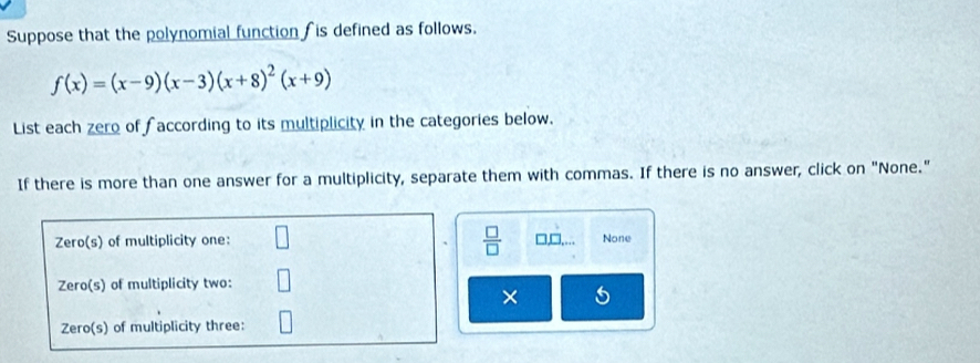 Suppose that the polynomial function is defined as follows.
f(x)=(x-9)(x-3)(x+8)^2(x+9)
List each zero of f according to its multiplicity in the categories below.
If there is more than one answer for a multiplicity, separate them with commas. If there is no answer, click on "None."
 □ /□   
Zero(s) of multiplicity one: 7□ None
Zero(s) of multiplicity two:
×
Zero(s) of multiplicity three: