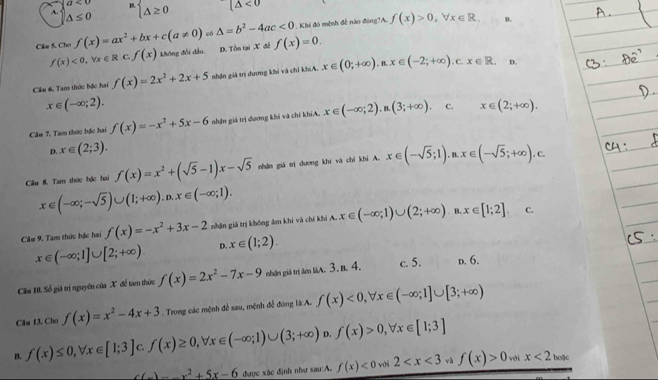 A. beginarrayl a<0 △ ≤ 0endarray. B. beginarrayl △ ≥ 0endarray. (△ <0</tex>
Câu 5. Cho f(x)=ax^2+bx+c(a!= 0) có △ =b^2-4ac<0</tex>  Khi đó mệnh đề nào đùng?A. f(x)>0,forall x∈ R.
B.
f(x)<0,forall x∈ R.c.f(x) không đổi dầu. D. Tồn tại X đễ f(x)=0.
Câu 6. Tam thức bậc hai f(x)=2x^2+2x+5 nhận giá trị dương khi và chỉ khíA. x∈ (0;+∈fty ).B.x∈ (-2;+∈fty ).c.x∈ R.
D.
x∈ (-∈fty ;2).
C.
Câu 7. Tam thức bậc hai f(x)=-x^2+5x-6 nhận giá trị đương khi và chỉ khỉA. x∈ (-∈fty ;2).B.(3;+∈fty ). x∈ (2;+∈fty ).
D. x∈ (2;3).
Cầu 8. Tam thức bậc hai f(x)=x^2+(sqrt(5)-1)x-sqrt(5) nhận giá trị dương khi và chỉ khi A. x∈ (-sqrt(5);1).B.x∈ (-sqrt(5);+∈fty ).C.
x∈ (-∈fty ;-sqrt(5))∪ (1;+∈fty ).D.x∈ (-∈fty ;1).
Câu 9. Tam thức bậc hai f(x)=-x^2+3x-2 nhận giá trị không âm khi và chỉ khí A. x∈ (-∈fty ;1)∪ (2;+∈fty ).B.x∈ [1;2]. C.
x∈ (-∈fty ;1]∪ [2;+∈fty ).
D. x∈ (1;2).
Câu 10. Số giá trị nguyên của X để tam thức f(x)=2x^2-7x-9 nhận giá trị âm làA. 3. B. 4. c. 5. D. 6.
Câu 13. Cho f(x)=x^2-4x+3. Trong các mệnh đề sau, mệnh để đúng là:A. f(x)<0,forall x∈ (-∈fty ;1]∪ [3;+∈fty )
B. f(x)≤ 0,forall x∈ [1;3] C. f(x)≥ 0,forall x∈ (-∈fty ;1)∪ (3;+∈fty ) f(x)>0,forall x∈ [1;3]
c(x)-x^2+5x-6 được xác định như sau:A. f(x)<0</tex> với 2 và f(x)>0 với x<2_hose