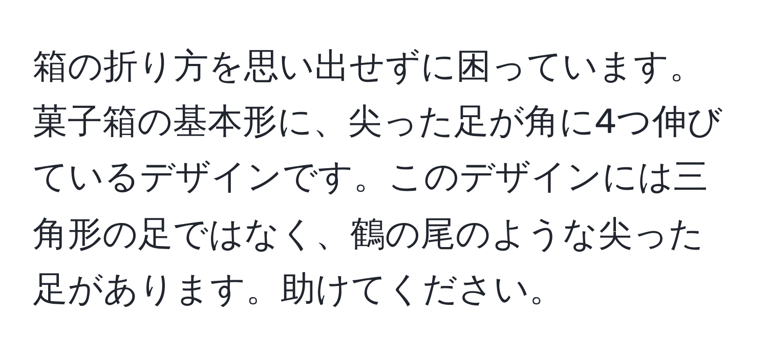 箱の折り方を思い出せずに困っています。菓子箱の基本形に、尖った足が角に4つ伸びているデザインです。このデザインには三角形の足ではなく、鶴の尾のような尖った足があります。助けてください。