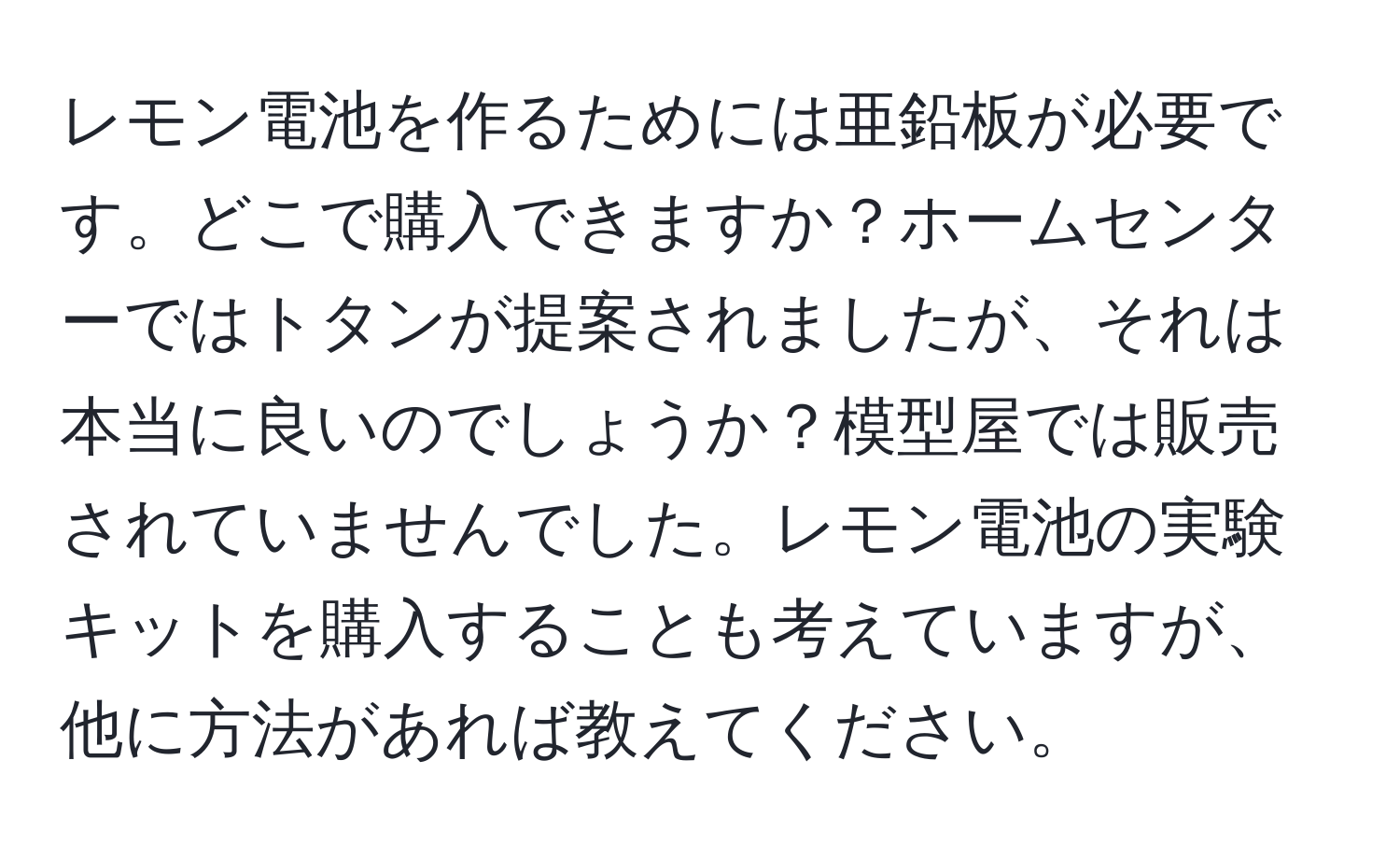 レモン電池を作るためには亜鉛板が必要です。どこで購入できますか？ホームセンターではトタンが提案されましたが、それは本当に良いのでしょうか？模型屋では販売されていませんでした。レモン電池の実験キットを購入することも考えていますが、他に方法があれば教えてください。