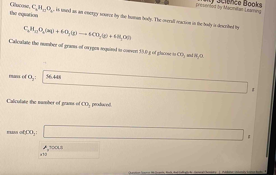 Sity Science Books 
presented by Macmillan Learning 
the equation 
Glucose, C_6H_12O_6 , is used as an energy source by the human body. The overall reaction in the body is described by
C_6H_12O_6(aq)+6O_2(g)to 6CO_2(g)+6H_2O(l)
Calculate the number of grams of oxygen required to convert 53.0 g of glucose to CO_2 and H_2O. 
mass of O_2: 56.448
g
Calculate the number of grams of CO_2 produced.
massofCO_2 a □ 
g 
TOOLS
* 10
Question Source: McQuarrie, Rock, And Gallogly 4e - General Chemistry | Publisher: University Science Books